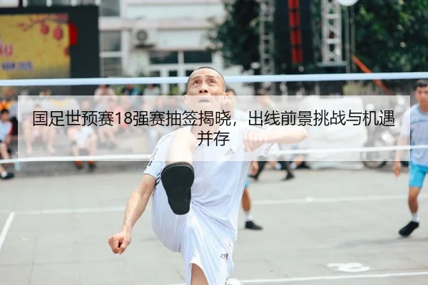 国足世预赛18强赛抽签揭晓，出线前景挑战与机遇并存